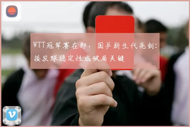 WTT冠军赛在即，国乒新生代亮剑：接发球稳定性成破局关键