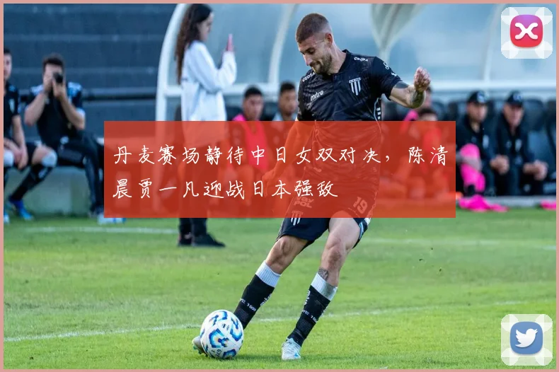 丹麦赛场静待中日女双对决，陈清晨贾一凡迎战日本强敌